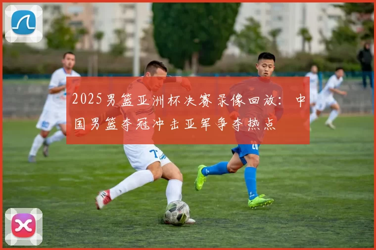 2025男篮亚洲杯决赛录像回放：中国男篮夺冠冲击亚军争夺热点