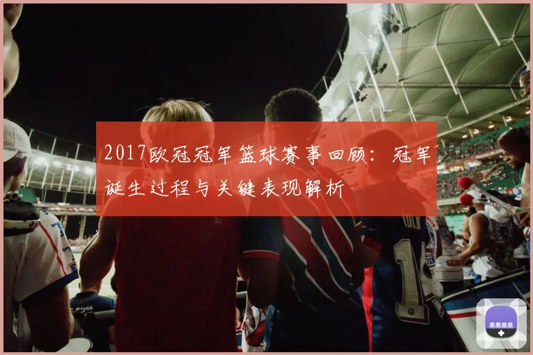 2017欧冠冠军篮球赛事回顾:冠军诞生过程与关键表现解析