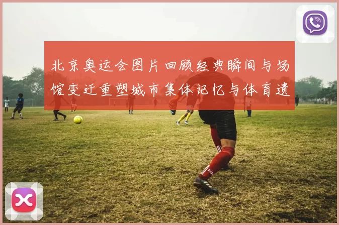 北京奥运会图片回顾经典瞬间与场馆变迁重塑城市集体记忆与体育遗产
