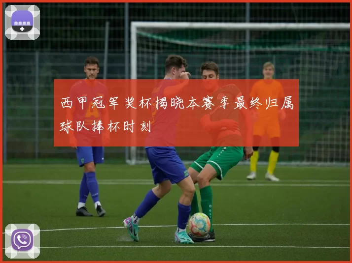西甲冠军奖杯揭晓本赛季最终归属球队捧杯时刻