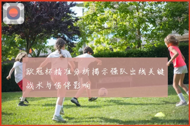 欧冠杯精准分析揭示强队出线关键战术与伤停影响