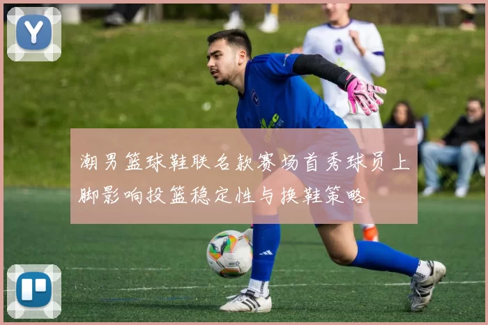 潮男篮球鞋联名款赛场首秀球员上脚影响投篮稳定性与换鞋策略