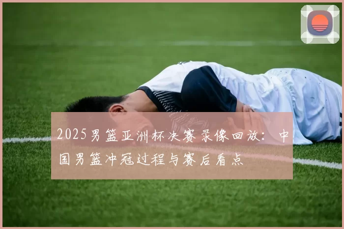 2025男篮亚洲杯决赛录像回放：中国男篮冲冠过程与赛后看点