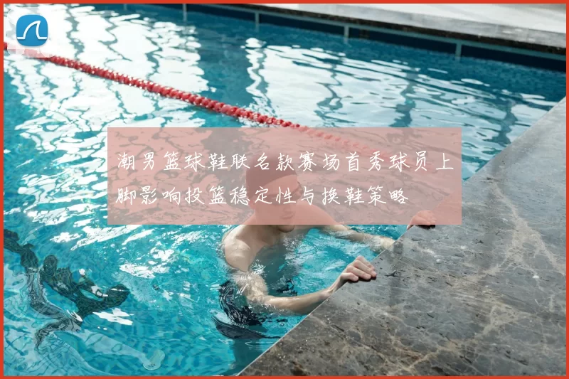 潮男篮球鞋联名款赛场首秀球员上脚影响投篮稳定性与换鞋策略