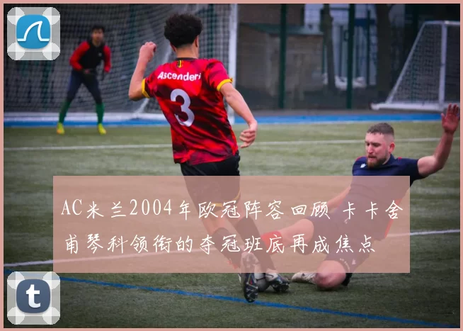 AC米兰2004年欧冠阵容回顾 卡卡舍甫琴科领衔的夺冠班底再成焦点