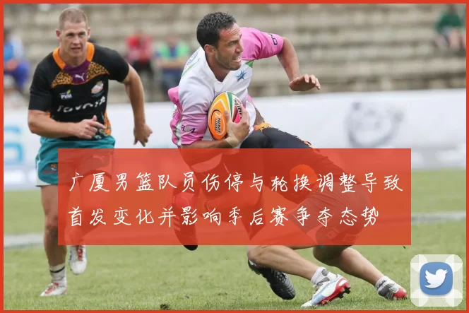 广厦男篮队员伤停与轮换调整导致首发变化并影响季后赛争夺态势