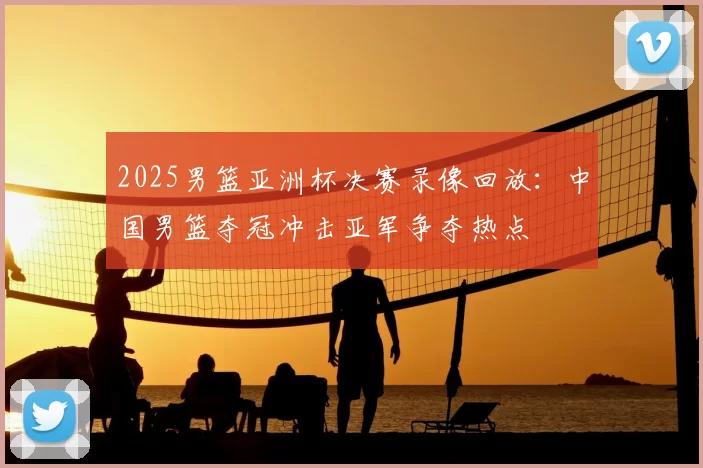 2025男篮亚洲杯决赛录像回放：中国男篮夺冠冲击亚军争夺热点