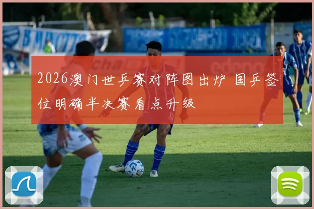 2026澳门世乒赛对阵图出炉 国乒签位明确半决赛看点升级