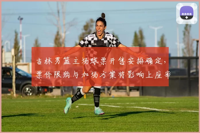 吉林男篮主场球票开售安排确定,票价限购与加场方案将影响上座率