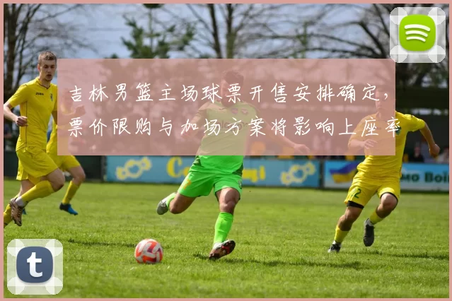 吉林男篮主场球票开售安排确定,票价限购与加场方案将影响上座率