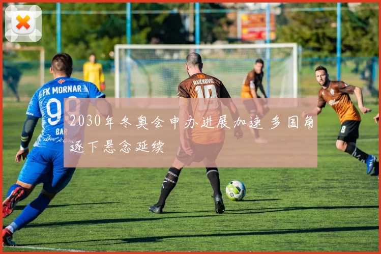 2030年冬奥会申办进展加速 多国角逐下悬念延续
