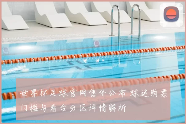 世界杯足球官网售价公布 球迷购票门槛与看台分区详情解析