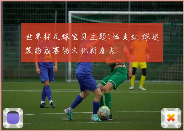 世界杯足球宝贝主题t恤走红 球迷装扮成赛场文化新看点