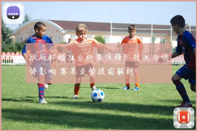 欧冠杯精准分析聚焦强队对决与伤停影响 赛果走势提前解析